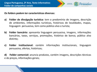 Língua Portuguesa, 2º Ano, Texto informativo:
Folder de campanhas sociais
Os folders podem ter características diversas:
a) Folder de divulgação turística: tem o predomínio de imagens, descrição
de ambientes, informações turísticas, históricos de localidades, mapas,
linguagem persuasiva, tem como público alvo o turista;
b) Folder bancário: apresenta linguagem persuasiva, imagens, informações
bancárias, taxas, serviços, promoções, histórico de banco, público alvo
distinto;
c) Folder institucional: contém informações institucionais, linguagem
persuasiva, ofertas, históricos;
d) Folder comercial: anuncia produtos, contém imagens, descrições técnicas
e de preços, informações gerais;
 