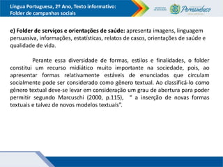 Língua Portuguesa, 2º Ano, Texto informativo:
Folder de campanhas sociais
e) Folder de serviços e orientações de saúde: apresenta imagens, linguagem
persuasiva, informações, estatísticas, relatos de casos, orientações de saúde e
qualidade de vida.
Perante essa diversidade de formas, estilos e finalidades, o folder
constitui um recurso midiático muito importante na sociedade, pois, ao
apresentar formas relativamente estáveis de enunciados que circulam
socialmente pode ser considerado como gênero textual. Ao classificá-lo como
gênero textual deve-se levar em consideração um grau de abertura para poder
permitir segundo Marcuschi (2000, p.115), “ a inserção de novas formas
textuais e talvez de novos modelos textuais”.
 