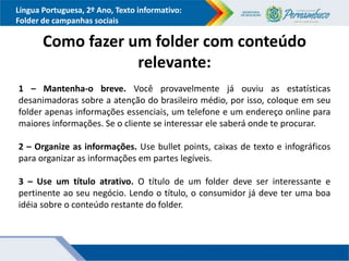 Língua Portuguesa, 2º Ano, Texto informativo:
Folder de campanhas sociais
Como fazer um folder com conteúdo
relevante:
1 – Mantenha-o breve. Você provavelmente já ouviu as estatísticas
desanimadoras sobre a atenção do brasileiro médio, por isso, coloque em seu
folder apenas informações essenciais, um telefone e um endereço online para
maiores informações. Se o cliente se interessar ele saberá onde te procurar.
2 – Organize as informações. Use bullet points, caixas de texto e infográficos
para organizar as informações em partes legíveis.
3 – Use um título atrativo. O título de um folder deve ser interessante e
pertinente ao seu negócio. Lendo o título, o consumidor já deve ter uma boa
idéia sobre o conteúdo restante do folder.
 