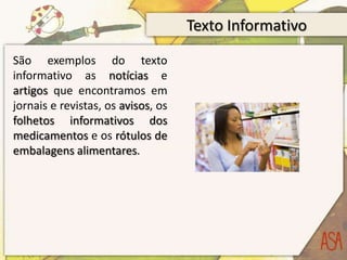 Texto Informativo
São exemplos do texto
informativo as notícias e
artigos que encontramos em
jornais e revistas, os avisos, os
folhetos informativos dos
medicamentos e os rótulos de
embalagens alimentares.