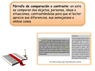 Párrafo de comparación o contraste: en este
se comparan dos objetos, personas, ideas o
situaciones, contrastándolas para que el lector
aprecie sus diferencias, sus semejanzas o
ambas cosas.
 