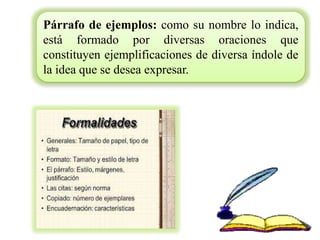 Párrafo de ejemplos: como su nombre lo indica,
está formado por diversas oraciones que
constituyen ejemplificaciones de diversa índole de
la idea que se desea expresar.
 