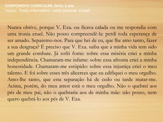 COMPONENTE CURRICULAR, Série: 2 ano
Tópico: Texto informativo: carta pessoal, e-mail
Nunca obtive, porque V. Exa. ou ficava calada ou me respondia com
uma ironia cruel. Não posso compreendê-la: perdi toda esperança de
ser amado. Separemo-nos. Para que hei de eu, que lhe amo tanto, fazer
a sua desgraça? É preciso que V. Exa. saiba que a minha vida tem sido
um grande combate. Já sofri fome: sobre essa miséria criei a minha
independência. Chamaram-me infame: sobre essa afronta criei a minha
honestidade. Chamaram-me estúpido: sobre essa injustiça criei o meu
talento. E foi sobre esses três alicerces que eu edifiquei o meu orgulho.
Amo-lhe tanto, que esta separação há de cedo ou tarde matar-me.
Acima, porém, do meu amor está o meu orgulho. Não o quebrei aos
pés de meu pai, não o quebraria aos de minha mãe: não posso, nem
quero quebrá-lo aos pés de V. Exa.
 