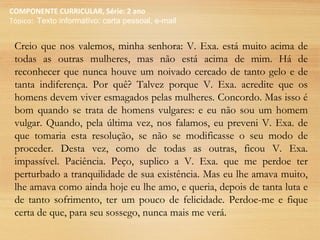 COMPONENTE CURRICULAR, Série: 2 ano
Tópico: Texto informativo: carta pessoal, e-mail
Creio que nos valemos, minha senhora: V. Exa. está muito acima de
todas as outras mulheres, mas não está acima de mim. Há de
reconhecer que nunca houve um noivado cercado de tanto gelo e de
tanta indiferença. Por quê? Talvez porque V. Exa. acredite que os
homens devem viver esmagados pelas mulheres. Concordo. Mas isso é
bom quando se trata de homens vulgares: e eu não sou um homem
vulgar. Quando, pela última vez, nos falamos, eu preveni V. Exa. de
que tomaria esta resolução, se não se modificasse o seu modo de
proceder. Desta vez, como de todas as outras, ficou V. Exa.
impassível. Paciência. Peço, suplico a V. Exa. que me perdoe ter
perturbado a tranquilidade de sua existência. Mas eu lhe amava muito,
lhe amava como ainda hoje eu lhe amo, e queria, depois de tanta luta e
de tanto sofrimento, ter um pouco de felicidade. Perdoe-me e fique
certa de que, para seu sossego, nunca mais me verá.
 