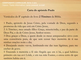 COMPONENTE CURRICULAR, Série: 2 ano
Tópico: Texto informativo: carta pessoal, e-mail
Carta do apóstolo Paulo
Versículos do 1º capítulo do livro 2 Timóteo da Bíblia.
1 Paulo, apóstolo de Jesus Cristo, pela vontade de Deus, segundo a
promessa da vida que está em Cristo Jesus,
2 A Timóteo, meu amado filho: Graça, misericórdia, e paz da parte de
Deus Pai, e da de Cristo Jesus, Senhor nosso.
3 Dou graças a Deus, a quem desde os meus antepassados sirvo com
uma consciência pura, de que sem cessar faço memória de ti nas
minhas orações noite e dia;
4 Desejando muito ver-te, lembrando-me das tuas lágrimas, para me
encher de gozo;
5 Trazendo à memória a fé não fingida que em ti há, a qual habitou
primeiro em tua avó Lóide, e em tua mãe Eunice, e estou certo de que
também habita em ti.
 