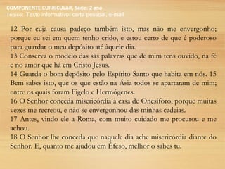 COMPONENTE CURRICULAR, Série: 2 ano
Tópico: Texto informativo: carta pessoal, e-mail
12 Por cuja causa padeço também isto, mas não me envergonho;
porque eu sei em quem tenho crido, e estou certo de que é poderoso
para guardar o meu depósito até àquele dia.
13 Conserva o modelo das sãs palavras que de mim tens ouvido, na fé
e no amor que há em Cristo Jesus.
14 Guarda o bom depósito pelo Espírito Santo que habita em nós. 15
Bem sabes isto, que os que estão na Ásia todos se apartaram de mim;
entre os quais foram Figelo e Hermógenes.
16 O Senhor conceda misericórdia à casa de Onesíforo, porque muitas
vezes me recreou, e não se envergonhou das minhas cadeias.
17 Antes, vindo ele a Roma, com muito cuidado me procurou e me
achou.
18 O Senhor lhe conceda que naquele dia ache misericórdia diante do
Senhor. E, quanto me ajudou em Éfeso, melhor o sabes tu.
 