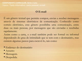 COMPONENTE CURRICULAR, Série: 2 ano
Tópico: Texto informativo: carta pessoal, e-mail
O E-mail
É um gênero textual que permite compor, enviar e receber mensagens
através de sistemas eletrônicos de comunicação. Conhecido como
correio eletrônico, esse gênero possibilita uma comunicação, entre
duas ou mais pessoas, por mensagens que são enviadas e recebidas
rapidamente.
Assim como a carta, o e-mail também pode ser formal ou informal
dependendo do grau de intimidade que se tem com o destinatário, mas
existem algumas passos para escrevê-lo, tais como:
 Endereço do destinatário
 Assunto
 Mensagem.
 Despedida.
 