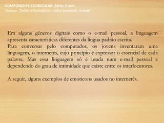COMPONENTE CURRICULAR, Série: 2 ano
Tópico: Texto informativo: carta pessoal, e-mail
Em alguns gêneros digitais como o e-mail pessoal, a linguagem
apresenta características diferentes da língua padrão escrita.
Para conversar pelo computador, os jovens inventaram uma
linguagem, o internetês, cujo princípio é expressar o essencial de cada
palavra. Mas essa linguagem só é usada num e-mail pessoal e
dependendo do grau de intimidade que existe entre os interlocutores.
A seguir, alguns exemplos de emoticons usados no internetês.
 