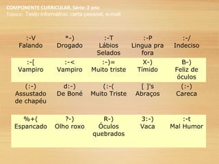 COMPONENTE CURRICULAR, Série: 2 ano
Tópico: Texto informativo: carta pessoal, e-mail
:-V
Falando
*-)
Drogado
:-T
Lábios
Selados
:-P
Lingua pra
fora
:-/
Indeciso
:-[
Vampiro
:-<
Vampiro
:-)=
Muito triste
X-)
Tímido
B-)
Feliz de
óculos
(:-)
Assustado
de chapéu
d:-)
De Boné
(:-(
Muito Triste
[ ]'s
Abraços
(:-)
Careca
%+(
Espancado
?-)
Olho roxo
R-)
Óculos
quebrados
3:-)
Vaca
:-t
Mal Humor
 