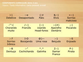 COMPONENTE CURRICULAR, Série: 2 ano
Tópico: Texto informativo: carta pessoal, e-mail
i-)
Detetive
:-e
Desapontado
{;V
Pato
&:-)
Elvis
>:-)
Sorriso
malicioso
:'''-(
Chorando
muito
/:-)
Francês
[:-)
Usando
Head-fones
:-(#)
Aparelho
Dentário
;-)
Piscando
:-7
Sorriso
Irônico
I-O
Bocejando
@}--
Uma rosa
:-}
Beiçudo
:-S
Enjoado
:-B
Dentuço
:-"
Cochichando
^.^
Gatinha
2:-)
Itamar
Franco
P-)
Pirata
 
