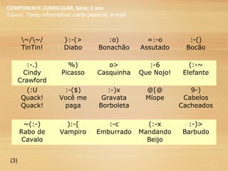 COMPONENTE CURRICULAR, Série: 2 ano
Tópico: Texto informativo: carta pessoal, e-mail
~/~/
TinTin!
}:-(>
Diabo
:o)
Bonachão
=:-o
Assutado
:-()
Bocão
:-.)
Cindy
Crawford
%)
Picasso
o>
Casquinha
:-6
Que Nojo!
(:-~
Elefante
(:U
Quack!
Quack!
:-($)
Você me
paga
:-)x
Gravata
Borboleta
@[@
Míope
9-)
Cabelos
Cacheados
~(:-)
Rabo de
Cavalo
):-[
Vampiro
:-c
Emburrado
(:-x
Mandando
Beijo
:-)>
Barbudo
(3)
 