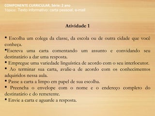 COMPONENTE CURRICULAR, Série: 2 ano
Tópico: Texto informativo: carta pessoal, e-mail
Atividade 1
 Escolha um colega da classe, da escola ou de outra cidade que você
conheça.
Escreva uma carta comentando um assunto e convidando seu
destinatário a dar uma resposta.
 Empregue uma variedade linguística de acordo com o seu interlocutor.
 Ao terminar sua carta, avalie-a de acordo com os conhecimentos
adquiridos nessa aula.
 Passe a carta a limpo em papel de sua escolha.
 Preencha o envelope com o nome e o endereço completo do
destinatário e do remetente.
 Envie a carta e aguarde a resposta.
 
