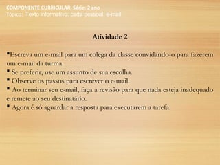 COMPONENTE CURRICULAR, Série: 2 ano
Tópico: Texto informativo: carta pessoal, e-mail
Atividade 2
Escreva um e-mail para um colega da classe convidando-o para fazerem
um e-mail da turma.
 Se preferir, use um assunto de sua escolha.
 Observe os passos para escrever o e-mail.
 Ao terminar seu e-mail, faça a revisão para que nada esteja inadequado
e remete ao seu destinatário.
 Agora é só aguardar a resposta para executarem a tarefa.
 