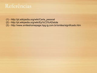 Referências
(1) - http://pt.wikipedia.org/wiki/Carta_pessoal
(2) - http://pt.wikipedia.org/wiki/Ep%C3%ADstola
(3) - http://www.smileshomepage.hpg.ig.com.br/smiles/significado.htm
 