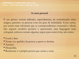 COMPONENTE CURRICULAR, Série: 2 ano
Tópico: Texto informativo: pessoal, e-mail
A carta pessoal
É um gênero textual utilizado, especialmente, na comunicação entre
amigos, parentes ou pessoas com um grau de intimidade. Essas cartas,
por serem mais informais que as correspondências comercial e oficial,
não seguem modelos prontos e apresentam uma linguagem mais
coloquial, embora existam algumas regras para escrevê-las, tais como:
 Local e data
 Nome (ou apelido) da pessoa a quem se destina.
 Assunto
 Despedida.
 Remetente é a própria pessoa que assina a carta.
(1)
 