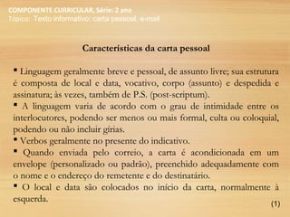 COMPONENTE CURRICULAR, Série: 2 ano
Tópico: Texto informativo: carta pessoal, e-mail
Características da carta pessoal
 Linguagem geralmente breve e pessoal, de assunto livre; sua estrutura
é composta de local e data, vocativo, corpo (assunto) e despedida e
assinatura; às vezes, também de P.S. (post-scriptum).
 A linguagem varia de acordo com o grau de intimidade entre os
interlocutores, podendo ser menos ou mais formal, culta ou coloquial,
podendo ou não incluir gírias.
 Verbos geralmente no presente do indicativo.
 Quando enviada pelo correio, a carta é acondicionada em um
envelope (personalizado ou padrão), preenchido adequadamente com
o nome e o endereço do remetente e do destinatário.
 O local e data são colocados no início da carta, normalmente à
esquerda. (1)
 