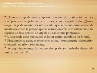 COMPONENTE CURRICULAR, Série: 2 ano
Tópico: Texto informativo: carta pessoal, e-mail
 O vocativo pode conter apenas o nome do destinatário ou vir
acompanhado de palavras de cortesia, como Prezado senhor, Querida
amiga, ou pode mesmo ser um apelido, que varia conforme o grau de
intimidade entre as pessoas que se correspondem. O vocativo pode ser
seguido de dois-pontos, de vírgula ou não conter pontuação.
 A despedida varia muito, podendo ser cortês, carinhosa ou formal.
 Finalizando a carta, o remetente assina, normalmente manuscrito,
colocando ou não o sobrenome.
 Se algo importante for esquecido, pode ser incluído depois da
assinatura com o P.S.
(1)
 