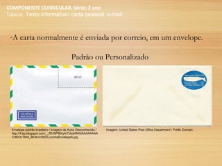 COMPONENTE CURRICULAR, Série: 2 ano
Tópico: Texto informativo: carta pessoal, e-mail
-A carta normalmente é enviada por correio, em um envelope.
Padrão ou Personalizado
Envelope padrão brasileiro / Imagem de Autor Desconhecido /
http://4.bp.blogspot.com/__fDV5PfEKyA/TJizrlifAKI/AAAAAAAA
C08/OcTfHd_BIOk/s1600/LucinhaEnvelope5.jpg.
Imagem: United States Post Office Department / Public Domain.
 