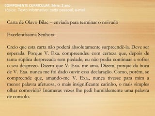 COMPONENTE CURRICULAR, Série: 2 ano
Tópico: Texto informativo: carta pessoal, e-mail
Carta de Olavo Bilac – enviada para terminar o noivado
Excelentíssima Senhora:
Creio que esta carta não poderá absolutamente surpreendê-la. Deve ser
esperada. Porque V. Exa. compreendeu com certeza que, depois de
tanta súplica desprezada sem piedade, eu não podia continuar a sofrer
o seu desprezo. Dizem que V. Exa. me ama. Dizem, porque da boca
de V. Exa. nunca me foi dado ouvir essa declaração. Como, porém, se
compreende que, amando-me V. Exa., nunca tivesse para mim a
menor palavra afetuosa, o mais insignificante carinho, o mais simples
olhar comovido? Inúmeras vezes lhe pedi humildemente uma palavra
de consolo.
 
