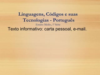Linguagens, Códigos e suas
Tecnologias - Português
Ensino Médio, 1ª Série
Texto informativo: carta pessoal, e-mail.
 