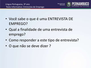 Língua Portuguesa, 3º ano
Texto Informativo: Entrevista de Emprego
• Você sabe o que é uma ENTREVISTA DE
EMPREGO?
• Qual a finalidade de uma entrevista de
emprego?
• Como responder a este tipo de entrevista?
• O que não se deve dizer ?
 