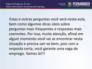 Língua Portuguesa, 3º ano
Texto Informativo: Entrevista de Emprego
Estas e outras perguntas você verá nesta aula,
bem como algumas dicas úteis sobre
perguntas mais frequentes e respostas mais
coerentes. Por isso, muita atenção, afinal em
algum momento você vai se encontrar nesta
situação e precisa sair-se bem, pois com a
resposta certa, você garante uma vaga de
emprego. Vamos lá!!!
 