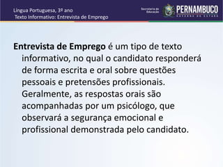 Língua Portuguesa, 3º ano
Texto Informativo: Entrevista de Emprego
Entrevista de Emprego é um tipo de texto
informativo, no qual o candidato responderá
de forma escrita e oral sobre questões
pessoais e pretensões profissionais.
Geralmente, as respostas orais são
acompanhadas por um psicólogo, que
observará a segurança emocional e
profissional demonstrada pelo candidato.
 