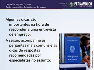 Língua Portuguesa, 3º ano
Texto Informativo: Entrevista de Emprego
Algumas dicas são
importantes na hora de
responder a uma entrevista
de emprego.
A seguir, acompanhe as
perguntas mais comuns e as
dicas de respostas
recomendadas por
especialistas no assunto:
Imagem:
Marcello
Casal
Jr/Abr
/
Creative
Commons
Attribution
3.0
Brazil
 