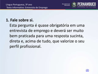Língua Portuguesa, 3º ano
Texto Informativo: Entrevista de Emprego
1. Fale sobre si.
Esta pergunta é quase obrigatória em uma
entrevista de emprego e deverá ser muito
bem praticada para uma resposta sucinta,
direta e, acima de tudo, que valorize o seu
perfil profissional.
(2)
 