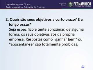 Língua Portuguesa, 3º ano
Texto Informativo: Entrevista de Emprego
2. Quais são seus objetivos a curto prazo? E a
longo prazo?
Seja específico e tente aproximar, de alguma
forma, os seus objetivos aos da própria
empresa. Respostas como "ganhar bem" ou
"aposentar-se" são totalmente proibidas.
(2)
 
