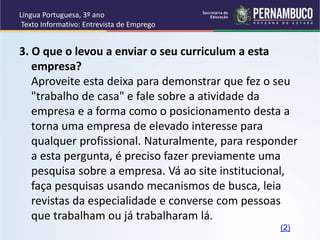 Língua Portuguesa, 3º ano
Texto Informativo: Entrevista de Emprego
3. O que o levou a enviar o seu curriculum a esta
empresa?
Aproveite esta deixa para demonstrar que fez o seu
"trabalho de casa" e fale sobre a atividade da
empresa e a forma como o posicionamento desta a
torna uma empresa de elevado interesse para
qualquer profissional. Naturalmente, para responder
a esta pergunta, é preciso fazer previamente uma
pesquisa sobre a empresa. Vá ao site institucional,
faça pesquisas usando mecanismos de busca, leia
revistas da especialidade e converse com pessoas
que trabalham ou já trabalharam lá.
(2)
 