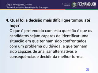 Língua Portuguesa, 3º ano
Texto Informativo: Entrevista de Emprego
4. Qual foi a decisão mais difícil que tomou até
hoje?
O que é pretendido com esta questão é que os
candidatos sejam capazes de identificar uma
situação em que tenham sido confrontados
com um problema ou dúvida, e que tenham
sido capazes de analisar alternativas e
consequências e decidir da melhor forma.
(2)
 