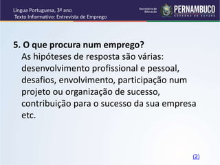 Língua Portuguesa, 3º ano
Texto Informativo: Entrevista de Emprego
5. O que procura num emprego?
As hipóteses de resposta são várias:
desenvolvimento profissional e pessoal,
desafios, envolvimento, participação num
projeto ou organização de sucesso,
contribuição para o sucesso da sua empresa
etc.
(2)
 