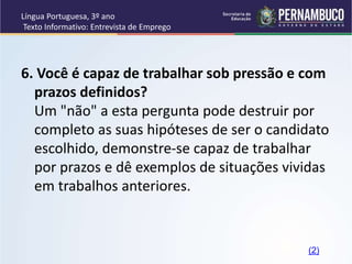 Língua Portuguesa, 3º ano
Texto Informativo: Entrevista de Emprego
6. Você é capaz de trabalhar sob pressão e com
prazos definidos?
Um "não" a esta pergunta pode destruir por
completo as suas hipóteses de ser o candidato
escolhido, demonstre-se capaz de trabalhar
por prazos e dê exemplos de situações vividas
em trabalhos anteriores.
(2)
 