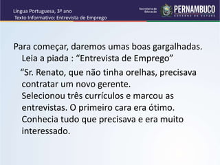 Língua Portuguesa, 3º ano
Texto Informativo: Entrevista de Emprego
Para começar, daremos umas boas gargalhadas.
Leia a piada : “Entrevista de Emprego”
“Sr. Renato, que não tinha orelhas, precisava
contratar um novo gerente.
Selecionou três currículos e marcou as
entrevistas. O primeiro cara era ótimo.
Conhecia tudo que precisava e era muito
interessado.
 