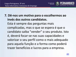 Língua Portuguesa, 3º ano
Texto Informativo: Entrevista de Emprego
7. Dê-nos um motivo para o escolhermos ao
invés dos outros candidatos.
Esta é sempre das perguntas mais
complicadas, mas o que se espera é que o
candidato saiba "vender" o seu produto. Isto
é, deverá focar-se nas suas capacidades e
valorizar o seu perfil como o mais adequado
para aquela função e a forma como poderá
trazer benefícios e lucros para a empresa.
(2)
 