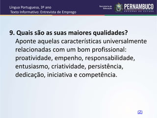 Língua Portuguesa, 3º ano
Texto Informativo: Entrevista de Emprego
9. Quais são as suas maiores qualidades?
Aponte aquelas características universalmente
relacionadas com um bom profissional:
proatividade, empenho, responsabilidade,
entusiasmo, criatividade, persistência,
dedicação, iniciativa e competência.
(2)
 