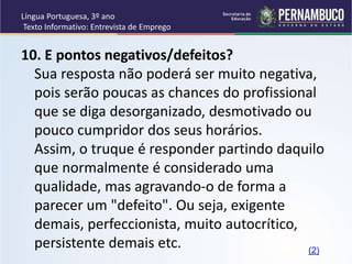 Língua Portuguesa, 3º ano
Texto Informativo: Entrevista de Emprego
10. E pontos negativos/defeitos?
Sua resposta não poderá ser muito negativa,
pois serão poucas as chances do profissional
que se diga desorganizado, desmotivado ou
pouco cumpridor dos seus horários.
Assim, o truque é responder partindo daquilo
que normalmente é considerado uma
qualidade, mas agravando-o de forma a
parecer um "defeito". Ou seja, exigente
demais, perfeccionista, muito autocrítico,
persistente demais etc. (2)
 