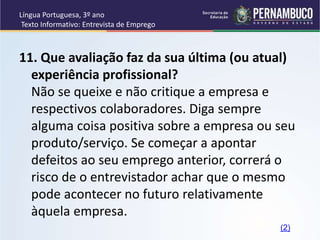 Língua Portuguesa, 3º ano
Texto Informativo: Entrevista de Emprego
11. Que avaliação faz da sua última (ou atual)
experiência profissional?
Não se queixe e não critique a empresa e
respectivos colaboradores. Diga sempre
alguma coisa positiva sobre a empresa ou seu
produto/serviço. Se começar a apontar
defeitos ao seu emprego anterior, correrá o
risco de o entrevistador achar que o mesmo
pode acontecer no futuro relativamente
àquela empresa.
(2)
 