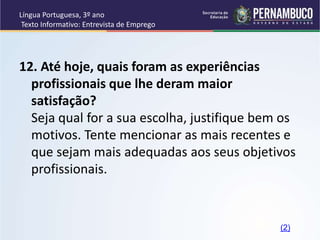 Língua Portuguesa, 3º ano
Texto Informativo: Entrevista de Emprego
12. Até hoje, quais foram as experiências
profissionais que lhe deram maior
satisfação?
Seja qual for a sua escolha, justifique bem os
motivos. Tente mencionar as mais recentes e
que sejam mais adequadas aos seus objetivos
profissionais.
(2)
 