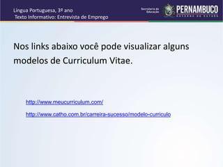 Língua Portuguesa, 3º ano
Texto Informativo: Entrevista de Emprego
Nos links abaixo você pode visualizar alguns
modelos de Curriculum Vitae.
http://www.meucurriculum.com/
http://www.catho.com.br/carreira-sucesso/modelo-curriculo
 