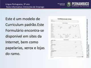 Língua Portuguesa, 3º ano
Texto Informativo: Entrevista de Emprego
Este é um modelo de
Curriculum padrão.Este
Formulário encontra-se
disponível em sites da
Internet, bem como
papelarias, xerox e lojas
do ramo.
Imagem:
Autor
Desconhecido
/
http://topnovidade.com.br/modelos-de-
curriculum-vitae-confira/
 