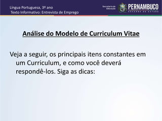 Língua Portuguesa, 3º ano
Texto Informativo: Entrevista de Emprego
Análise do Modelo de Curriculum Vitae
Veja a seguir, os principais itens constantes em
um Curriculum, e como você deverá
respondê-los. Siga as dicas:
 