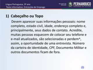 Língua Portuguesa, 3º ano
Texto Informativo: Entrevista de Emprego
1) Cabeçalho ou Topo
Devem aparecer suas informações pessoais: nome
completo, estado civil, idade, endereço completo e,
principalmente, seus dados de contato. Acredite,
muitas pessoas esquecem de colocar seu telefone e
e-mail atualizados, são selecionadas e perdem^,
assim, a oportunidade de uma entrevista. Número
da carteira de identidade, CPF, Documento Militar e
outros documentos ficam de fora.
(3)
 