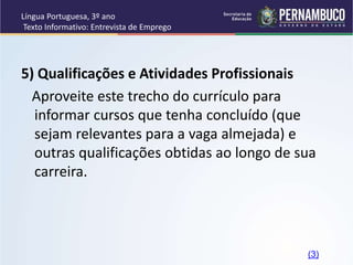 Língua Portuguesa, 3º ano
Texto Informativo: Entrevista de Emprego
5) Qualificações e Atividades Profissionais
Aproveite este trecho do currículo para
informar cursos que tenha concluído (que
sejam relevantes para a vaga almejada) e
outras qualificações obtidas ao longo de sua
carreira.
(3)
 