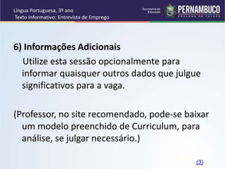 Língua Portuguesa, 3º ano
Texto Informativo: Entrevista de Emprego
6) Informações Adicionais
Utilize esta sessão opcionalmente para
informar quaisquer outros dados que julgue
significativos para a vaga.
(Professor, no site recomendado, pode-se baixar
um modelo preenchido de Curriculum, para
análise, se julgar necessário.)
(3)
 