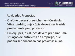 Língua Portuguesa, 3º ano
Texto Informativo: Entrevista de Emprego
Atividades Propostas
• O aluno deverá preencher um Curriculum
Vitae padrão, cuja cópia deverá ser trazida
previamente pelo professor.
• Em equipes, os alunos devem preparar uma
situação de entrevista de emprego, que
poderá ser encenada nas próximas aulas.
 