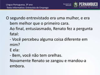 Língua Portuguesa, 3º ano
Texto Informativo: Entrevista de Emprego
O segundo entrevistado era uma mulher, e era
bem melhor que o primeiro cara.
Ao final, entusiasmado, Renato fez a pergunta
fatal:
- Você percebeu alguma coisa diferente em
mim?
E ela:
- Bem, você não tem orelhas.
Novamente Renato se zangou e mandou-a
embora.
 