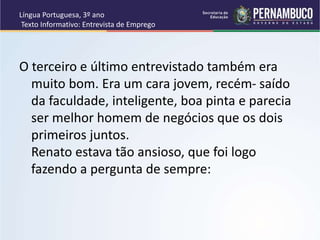 Língua Portuguesa, 3º ano
Texto Informativo: Entrevista de Emprego
O terceiro e último entrevistado também era
muito bom. Era um cara jovem, recém- saído
da faculdade, inteligente, boa pinta e parecia
ser melhor homem de negócios que os dois
primeiros juntos.
Renato estava tão ansioso, que foi logo
fazendo a pergunta de sempre:
 