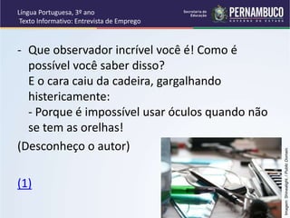 Língua Portuguesa, 3º ano
Texto Informativo: Entrevista de Emprego
- Que observador incrível você é! Como é
possível você saber disso?
E o cara caiu da cadeira, gargalhando
histericamente:
- Porque é impossível usar óculos quando não
se tem as orelhas!
(Desconheço o autor)
(1)
Imagem:
Shinealight.
/
Public
Domain.
 